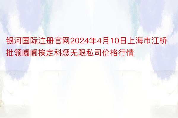 银河国际注册官网2024年4月10日上海市江桥批领阛阓挨定科惩无限私司价格行情